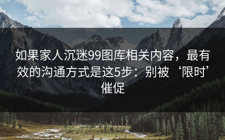 如果家人沉迷99图库相关内容，最有效的沟通方式是这5步：别被‘限时’催促