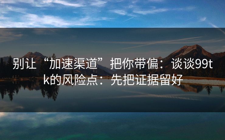 别让“加速渠道”把你带偏:谈谈99tk的风险点:先把证据留好 别让“加速渠道”把你带偏:谈谈99tk的风险点:先把证据留好