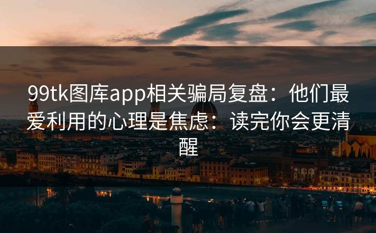99tk图库app相关骗局复盘:他们最爱利用的心理是焦虑:读完你会更清醒 99tk图库app相关骗局复盘:他们最爱利用的心理是焦虑:读完你会更清醒