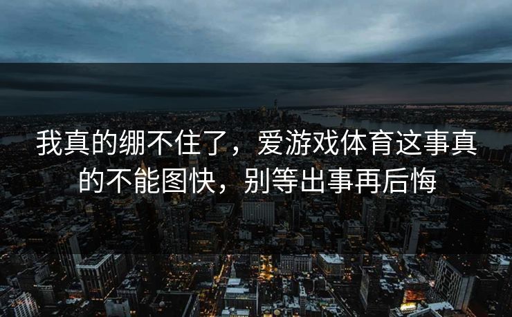 我真的绷不住了,爱游戏体育这事真的不能图快,别等出事再后悔 我真的绷不住了,爱游戏体育这事真的不能图快,别等出事再后悔