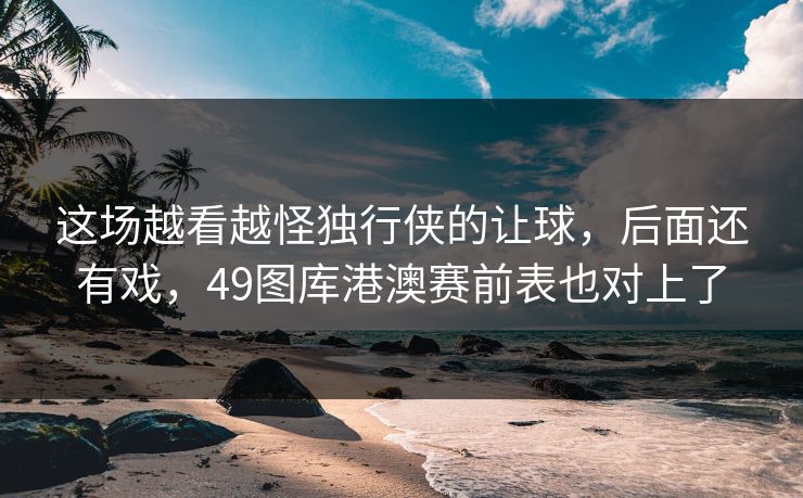 这场越看越怪独行侠的让球,后面还有戏,49图库港澳赛前表也对上了 这场越看越怪独行侠的让球,后面还有戏,49图库港澳赛前表也对上了