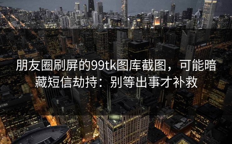 朋友圈刷屏的99tk图库截图,可能暗藏短信劫持:别等出事才补救 朋友圈刷屏的99tk图库截图,可能暗藏短信劫持:别等出事才补救