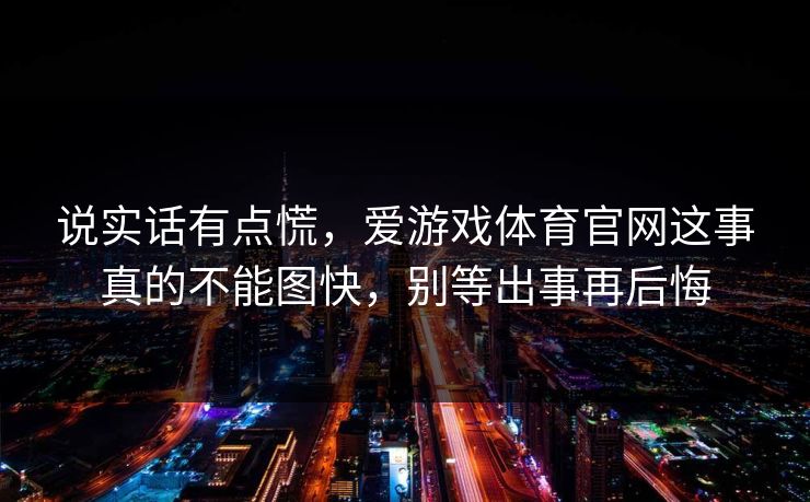 说实话有点慌，爱游戏体育官网这事真的不能图快，别等出事再后悔