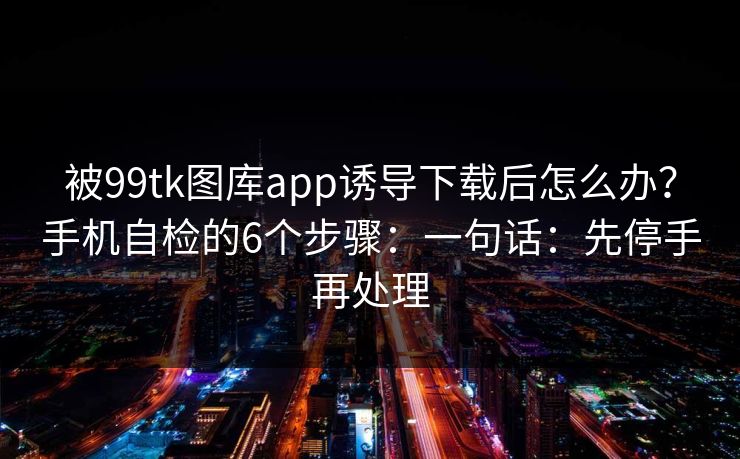 被99tk图库app诱导下载后怎么办?手机自检的6个步骤:一句话:先停手再处理 被99tk图库app诱导下载后怎么办?手机自检的6个步骤:一句话:先停手再处理