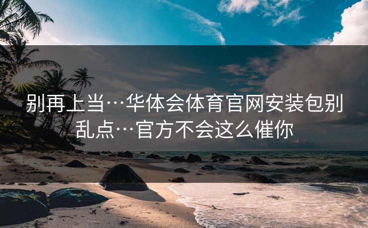 别再上当…华体会体育官网安装包别乱点…官方不会这么催你 别再上当…华体会体育官网安装包别乱点…官方不会这么催你