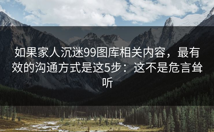 如果家人沉迷99图库相关内容,最有效的沟通方式是这5步:这不是危言耸听 如果家人沉迷99图库相关内容,最有效的沟通方式是这5步:这不是危言耸听