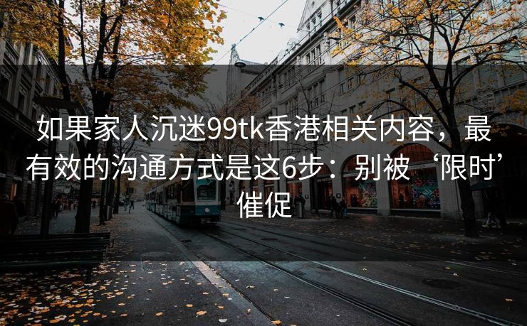 如果家人沉迷99tk香港相关内容,最有效的沟通方式是这6步:别被‘限时’催促 如果家人沉迷99tk香港相关内容,最有效的沟通方式是这6步:别被‘限时’催促