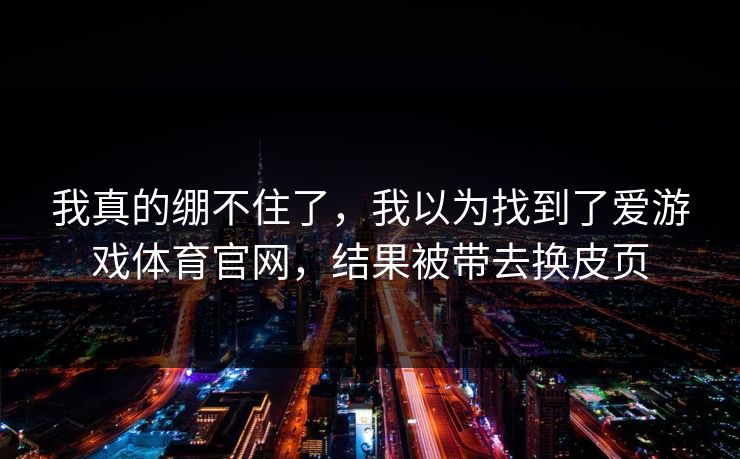 我真的绷不住了,我以为找到了爱游戏体育官网,结果被带去换皮页 我真的绷不住了,我以为找到了爱游戏体育官网,结果被带去换皮页